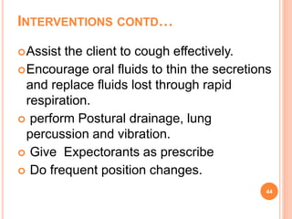 INTERVENTIONS CONTD…
Assist the client to cough effectively.
Encourage oral fluids to thin the secretions
and replace fluids lost through rapid
respiration.
 perform Postural drainage, lung
percussion and vibration.
 Give Expectorants as prescribe
 Do frequent position changes.
44
 