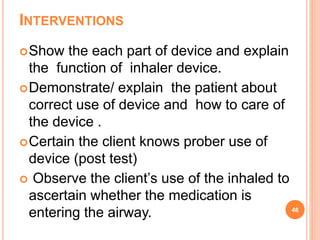 INTERVENTIONS
Show the each part of device and explain
the function of inhaler device.
Demonstrate/ explain the patient about
correct use of device and how to care of
the device .
Certain the client knows prober use of
device (post test)
 Observe the client’s use of the inhaled to
ascertain whether the medication is
entering the airway. 46
 