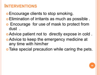 INTERVENTIONS
Encourage clients to stop smoking.
Elimination of irritants as much as possible .
 Encourage for use of mask to protect from
dust .
Advice patient not to directly expose in cold .
Advice to keep the emergency medicine at
any time with him/her
Take special precaution while caring the pets.
49
 
