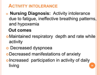ACTIVITY INTOLERANCE
 Nursing Diagnosis: Activity intolerance
due to fatigue, ineffective breathing patterns,
and hypoxemia
Out comes
Maintained respiratory depth and rate while
activity
 Decreased dyspnoea
Decreased manifestations of anxiety
Increased participation in activity of daily
living 50
 