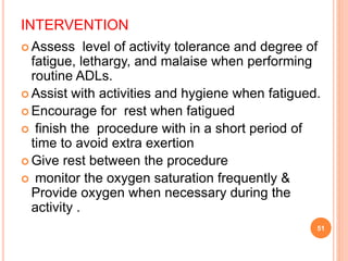 INTERVENTION
 Assess level of activity tolerance and degree of
fatigue, lethargy, and malaise when performing
routine ADLs.
 Assist with activities and hygiene when fatigued.
 Encourage for rest when fatigued
 finish the procedure with in a short period of
time to avoid extra exertion
 Give rest between the procedure
 monitor the oxygen saturation frequently &
Provide oxygen when necessary during the
activity .
51
 