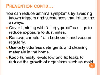 PREVENTION CONTD…
You can reduce asthma symptoms by avoiding
known triggers and substances that irritate the
airways.
Cover bedding with "allergy-proof" casings to
reduce exposure to dust mites.
Remove carpets from bedrooms and vacuum
regularly.
Use only odorless detergents and cleaning
materials in the home.
Keep humidity levels low and fix leaks to
reduce the growth of organisms such as mold.
53
 