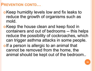 PREVENTION CONTD…
Keep humidity levels low and fix leaks to
reduce the growth of organisms such as
mold.
Keep the house clean and keep food in
containers and out of bedrooms -- this helps
reduce the possibility of cockroaches, which
can trigger asthma attacks in some people.
If a person is allergic to an animal that
cannot be removed from the home, the
animal should be kept out of the bedroom..
54
 
