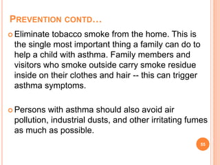 PREVENTION CONTD…
 Eliminate tobacco smoke from the home. This is
the single most important thing a family can do to
help a child with asthma. Family members and
visitors who smoke outside carry smoke residue
inside on their clothes and hair -- this can trigger
asthma symptoms.
 Persons with asthma should also avoid air
pollution, industrial dusts, and other irritating fumes
as much as possible.
55
 