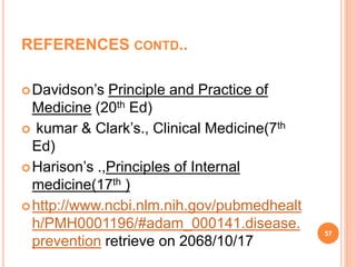 REFERENCES CONTD..
Davidson’s Principle and Practice of
Medicine (20th Ed)
 kumar & Clark’s., Clinical Medicine(7th
Ed)
Harison’s .,Principles of Internal
medicine(17th )
http://www.ncbi.nlm.nih.gov/pubmedhealt
h/PMH0001196/#adam_000141.disease.
prevention retrieve on 2068/10/17
57
 