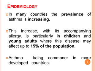 EPIDEMIOLOGY
In many countries the prevalence of
asthma is increasing.
This increase, with its accompanying
allergy, is particularly in children and
young adults where this disease may
affect up to 15% of the population.
Asthma being commoner in more
developed countries. 9
 