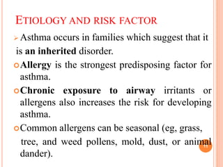 ETIOLOGY AND RISK FACTOR
 Asthma occurs in families which suggest that it
is an inherited disorder.
Allergy is the strongest predisposing factor for
asthma.
Chronic exposure to airway irritants or
allergens also increases the risk for developing
asthma.
Common allergens can be seasonal (eg, grass,
tree, and weed pollens, mold, dust, or animal
dander).
11
 