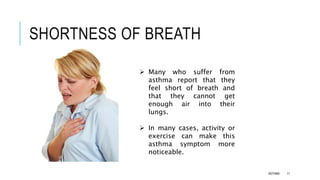 SHORTNESS OF BREATH
 Many who suffer from
asthma report that they
feel short of breath and
that they cannot get
enough air into their
lungs.
 In many cases, activity or
exercise can make this
asthma symptom more
noticeable.
ASTHMA 11
 
