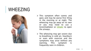 WHEEZING
 This symptom often comes and
goes and may be worse first thing
in the morning or at night. The
wheezing may go away on its own
or you may need to use a
bronchodilator or inhaler to open
the airways.
 The wheezing may get severe due
to breathing in cold air, heartburn
or even with exercise and the
symptoms may arise without any
warning. This symptom is
frequently seen in children.
ASTHMA 12
 