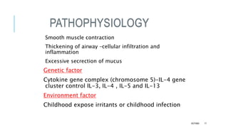 PATHOPHYSIOLOGY
Smooth muscle contraction
Thickening of airway –cellular infiltration and
inflammation
Excessive secrection of mucus
Genetic factor
Cytokine gene complex (chromosome 5)-IL-4 gene
cluster control IL-3, IL-4 , IL-5 and IL-13
Environment factor
Childhood expose irritants or childhood infection
ASTHMA 17
 