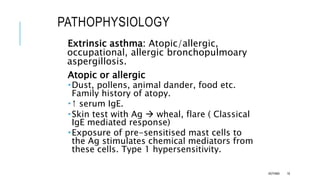 PATHOPHYSIOLOGY
Extrinsic asthma: Atopic/allergic,
occupational, allergic bronchopulmoary
aspergillosis.
Atopic or allergic
Dust, pollens, animal dander, food etc.
Family history of atopy.
↑ serum IgE.
Skin test with Ag  wheal, flare ( Classical
IgE mediated response)
Exposure of pre-sensitised mast cells to
the Ag stimulates chemical mediators from
these cells. Type 1 hypersensitivity.
ASTHMA 18
 
