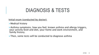 DIAGNOSIS & TESTS
Initial exam (conducted by doctor):
Medical history
Asthma symptoms, how you feel, known asthma and allergy triggers,
your activity level and diet, your home and work environment, and
family history.
Then, some tests will be conducted to diagnose asthma
ASTHMA 24
 
