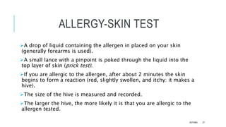 ALLERGY-SKIN TEST
A drop of liquid containing the allergen in placed on your skin
(generally forearms is used).
A small lance with a pinpoint is poked through the liquid into the
top layer of skin (prick test).
If you are allergic to the allergen, after about 2 minutes the skin
begins to form a reaction (red, slightly swollen, and itchy: it makes a
hive).
The size of the hive is measured and recorded.
The larger the hive, the more likely it is that you are allergic to the
allergen tested.
ASTHMA 27
 