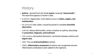 History
• Asthma : derived from the Greek aazein, meaning "sharp breath."
The word first appears in Homer's Iliad.
• In 450 BC. Hippocrates: more likely to occur in tailors, anglers, and
metalworkers.
• Six centuries later, Galen: caused by partial or complete bronchial
obstruction.
• 1190 AD, Moses Maimonides: wrote a treatise on asthma, describing
its prevention, diagnosis, and treatment
• 17th century, Bernardino Ramazzini: connection between asthma and
organic dust.
• 1901: The use of bronchodilators started.
• 1960s: inflammatory component of asthma was recognized and anti-
inflammatory medications were added to the regimens.
Asthma 3
 