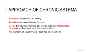 APPROACH OF CHRONIC ASTHMA
Education of patient and family
Avoidance of precipitating factors
Use of the lowest effective dose of convenient medications
minimizing short and long term side effects.
Assessment of severity and response to treatment.
ASTHMA 31
 