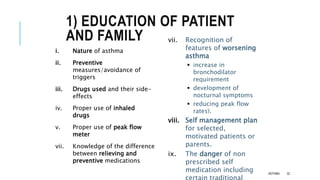 1) EDUCATION OF PATIENT
AND FAMILY
i. Nature of asthma
ii. Preventive
measures/avoidance of
triggers
iii. Drugs used and their side-
effects
iv. Proper use of inhaled
drugs
v. Proper use of peak flow
meter
vii. Knowledge of the difference
between relieving and
preventive medications
vii. Recognition of
features of worsening
asthma
 increase in
bronchodilator
requirement
 development of
nocturnal symptoms
 reducing peak flow
rates).
viii. Self management plan
for selected,
motivated patients or
parents.
ix. The danger of non
prescribed self
medication including ASTHMA 32
 