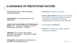 2) AVOIDANCE OF PRECIPITATING FACTORS
The following factors may precipitate
asthmatic attacks:
•Beta blockers  contraindicated in all
asthmatics
•Aspirin and nonsteroidal anti-inflammatory
drugs  if known to precipitate asthma,
these drugs should be avoided.
•Allergens  e.g. house dust mites,
domestic pets, pollen should be avoided
whenever possible.
•Occupation  should be considered as a
possible precipitating factor.
• Smoking  active or passive.
• Day to day triggers  such as exercise
and cold air. It is preferable to adjust
treatment if avoidance imposes
inappropriate restrictions on lifestyle.
• Atmospheric pollution.
• Food  if known to trigger asthma,
should be avoided.
ASTHMA 33
 