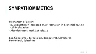 SYMPATHOMIMETICS
Mechanism of action:
 β2 stimulation increased cAMP formation in bronchial muscle
cellrelaxation
 Also decreases mediator release
E.g. Salbutamol, Terbutaline, Bambuterol, Salmeterol,
Formoterol, Ephedrine
ASTHMA 35
 