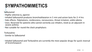 SYMPATHOMIMETICS
Salbutamol
 Highly selective β2 agonist
 Inhaled Salbutamol produces bronchodilatation in 5 min and action lasts for 2-4 hrs
 Side effects: Palpitations, restlessness, nervousness, throat irritation, ankle edema
 Uses: Reserved for patients who cannot correctly use inhalers, Used as an adjuvant in
severe asthma
 Not suitable for round the clock prophylaxis
Terbutaline:
 Similar to Salbutamol
 Inhaled Salbutamol and Terbutaline are currently the most popular drugs for quick reversal
of bronchospasm
ASTHMA 36
 