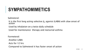 SYMPATHOMIMETICS
Salmeterol:
It is the first long acting selective β2 agonist (LABA) with slow onset of
action
Used by inhalation on a twice daily schedule
Used for maintenance therapy and nocturnal asthma
Formeterol:
Another LABA
Acts for 12 hrs
Compared to Salmeterol it has faster onset of action
ASTHMA 37
 