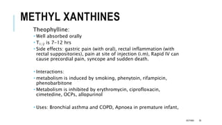 METHYL XANTHINES
Theophylline:
 Well absorbed orally
 T1/2 is 7-12 hrs
 Side effects: gastric pain (with oral), rectal inflammation (with
rectal suppositories), pain at site of injection (i.m), Rapid IV can
cause precordial pain, syncope and sudden death.
 Interactions:
 metabolism is induced by smoking, phenytoin, rifampicin,
phenobarbitone
 Metabolism is inhibited by erythromycin, ciprofloxacin,
cimetedine, OCPs, allopurinol
 Uses: Bronchial asthma and COPD, Apnoea in premature infant,
ASTHMA 39
 
