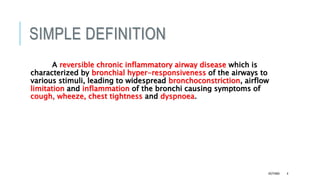 SIMPLE DEFINITION
A reversible chronic inflammatory airway disease which is
characterized by bronchial hyper-responsiveness of the airways to
various stimuli, leading to widespread bronchoconstriction, airflow
limitation and inflammation of the bronchi causing symptoms of
cough, wheeze, chest tightness and dyspnoea.
ASTHMA 4
 