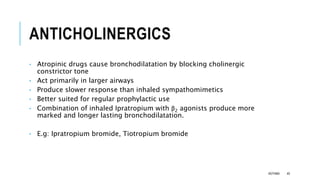 ANTICHOLINERGICS
• Atropinic drugs cause bronchodilatation by blocking cholinergic
constrictor tone
• Act primarily in larger airways
• Produce slower response than inhaled sympathomimetics
• Better suited for regular prophylactic use
• Combination of inhaled Ipratropium with β2 agonists produce more
marked and longer lasting bronchodilatation.
• E.g: Ipratropium bromide, Tiotropium bromide
ASTHMA 40
 