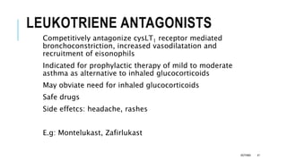LEUKOTRIENE ANTAGONISTS
Competitively antagonize cysLT1 receptor mediated
bronchoconstriction, increased vasodilatation and
recruitment of eisonophils
Indicated for prophylactic therapy of mild to moderate
asthma as alternative to inhaled glucocorticoids
May obviate need for inhaled glucocorticoids
Safe drugs
Side effetcs: headache, rashes
E.g: Montelukast, Zafirlukast
ASTHMA 41
 