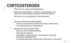 CORTICOSTEROIDS
These do not cause bronchodilatation,
Reduce bronchial hyper-reactivity, mucosal edema, by
supressing inflammatory response to AG:AB reaction
Two forms are used Systemic and Inhalational
1. Systemic/Oral Cortico Steroid (OCS)
 Used in severe chronic asthma and Status asthmaticus
 E.g: Hydrocortisone, Prednisolone
2. Inhalational Cortico Steroid (ICS)
 Step one for all asthma patients
 Safe during regnancy
 Side effetcs: mood changes, osteoporosis, bruising,
petechiae, hyperglycemia
 E.g: Beclomethasone, Budesonide, Fluticasone, Flunisolide
ASTHMA 43
 