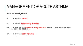 MANAGEMENT OF ACUTE ASTHMA
Aims Of Management
i. To prevent death
ii. To relieve respiratory distress
iii. To restore the patient’s lung function to the best possible level
as soon as possible.
iv. To prevent early relapse
ASTHMA 46
 