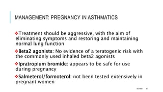 MANAGEMENT: PREGNANCY IN ASTHMATICS
Treatment should be aggressive, with the aim of
eliminating symptoms and restoring and maintaining
normal lung function
Beta2 agonists: No evidence of a teratogenic risk with
the commonly used inhaled beta2 agonists
Ipratropium bromide: appears to be safe for use
during pregnancy
Salmeterol/formoterol: not been tested extensively in
pregnant women
ASTHMA 47
 