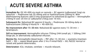 ACUTE SEVERE ASTHMA
Immediate Rx: O2 40-60% via mask or cannula + β2 agonist (salbutamol 5mg) via
nebulizer + Prednisone tab 30-60mg and/or hydrocortisone 200mg IV. With
lifethreatening features add 0.5mg ipratropium to nebulized β2 agonist + Aminophyllin
250mg IV over 20 min or salbutamol 250ug over 10 min.
Subsequent Rx: Nebulized β2 agonist 6 hourly + Prednisone 30-60mg daily or
hydrocortisone 200mg 6 hourly IV + 40-60% O2.
No improvement after 15-30 min: Nebulized β2 agonist every 15-30 min +
Ipratropium.
Still no improvement: Aminophyllin infusion 750mg/24H (small pt), 1 500mg/24H
(large pt), or alternatively salbutamol infusion.
Monitor Rx: Aminophyllin blood levels + PEF after 15-30 min + oxymetry (maintain
SaO2 > 90) + repeat blood gases after 2 hrs if initial PaO2 < 60, PaCO2 normal or
raised and patient deteriorates.
Deterioration: ICU, intubate, ventilate + muscle relaxant.
ASTHMA 48
 