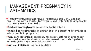 MANAGEMENT: PREGNANCY IN
ASTHMATICS
Theophyllines: may aggravate the nausea and GERD and can
caause transient neonatal tachycardia and irritabilityTeratogenicity
has been shown in animals.
Sodium cromoglycate: no adverse foetal effects
Inhaled corticosteroids: mainstay of tx in persistent asthma,good
safety profile in pregnancy
Oral corticosteroids: necessary for severe asthma in pregnancy
but usually only for short periods.Increased risk of cleft palate in
animals given huge doses of oral steroids
Anti-leukotrienes: no data available
ASTHMA 49
 