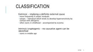 CLASSIFICATION
Extrinsic – implying a definite external cause
 more frequently in atopic inviduals
 (atopic – individual which tends to develop hypersensitivity by
contact with allergens)
 often starts in childhood - accompanied by eczema
Intrinsic/cryptogenic – no causative agent can be
identified
 starts in middle age
ASTHMA 5
 