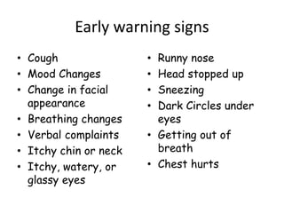 Early warning signs
• Cough
• Mood Changes
• Change in facial
appearance
• Breathing changes
• Verbal complaints
• Itchy chin or neck
• Itchy, watery, or
glassy eyes
• Runny nose
• Head stopped up
• Sneezing
• Dark Circles under
eyes
• Getting out of
breath
• Chest hurts
 