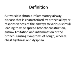 Definition
A reversible chronic inflammatory airway
disease that is characterized by bronchial hyper-
responsiveness of the airways to various stimuli
leading to wide spread bronchoconstriction,
airflow limitation and inflammation of the
bronchi causing symptoms of cough, wheeze,
chest tightness and dyspnea.
 