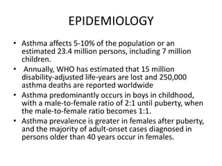 EPIDEMIOLOGY
• Asthma affects 5-10% of the population or an
estimated 23.4 million persons, including 7 million
children.
• Annually, WHO has estimated that 15 million
disability-adjusted life-years are lost and 250,000
asthma deaths are reported worldwide
• Asthma predominantly occurs in boys in childhood,
with a male-to-female ratio of 2:1 until puberty, when
the male-to-female ratio becomes 1:1.
• Asthma prevalence is greater in females after puberty,
and the majority of adult-onset cases diagnosed in
persons older than 40 years occur in females.
 