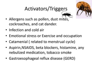 Activators/Triggers
• Allergens such as pollen, dust mites,
cockroaches, and cat dander.
• Infection and cold air
• Emotional stress or Exercise and occupation
• Catamenial ( related to menstrual cycle)
• Aspirin,NSAIDS, beta blockers, histamine, any
nebulized medication, tobacco smoke
• Gastroesophageal reflux disease (GERD)
 