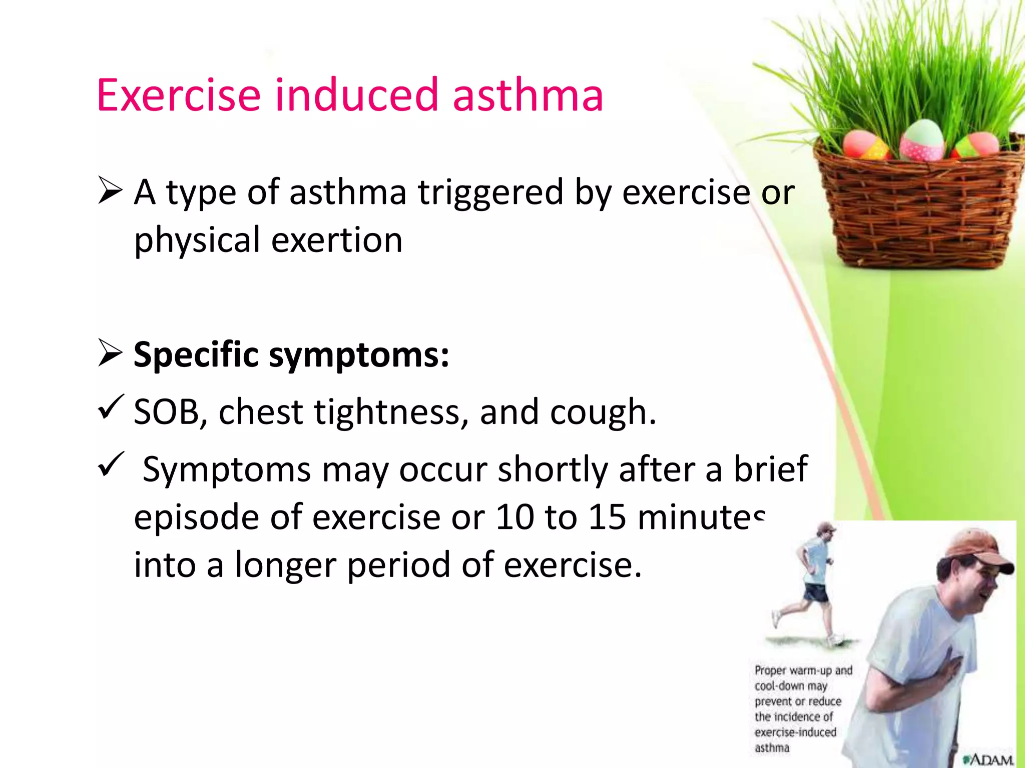 Exercise induced asthma
 A type of asthma triggered by exercise or
physical exertion
 Specific symptoms:
 SOB, chest tightness, and cough.
 Symptoms may occur shortly after a brief
episode of exercise or 10 to 15 minutes
into a longer period of exercise.
 