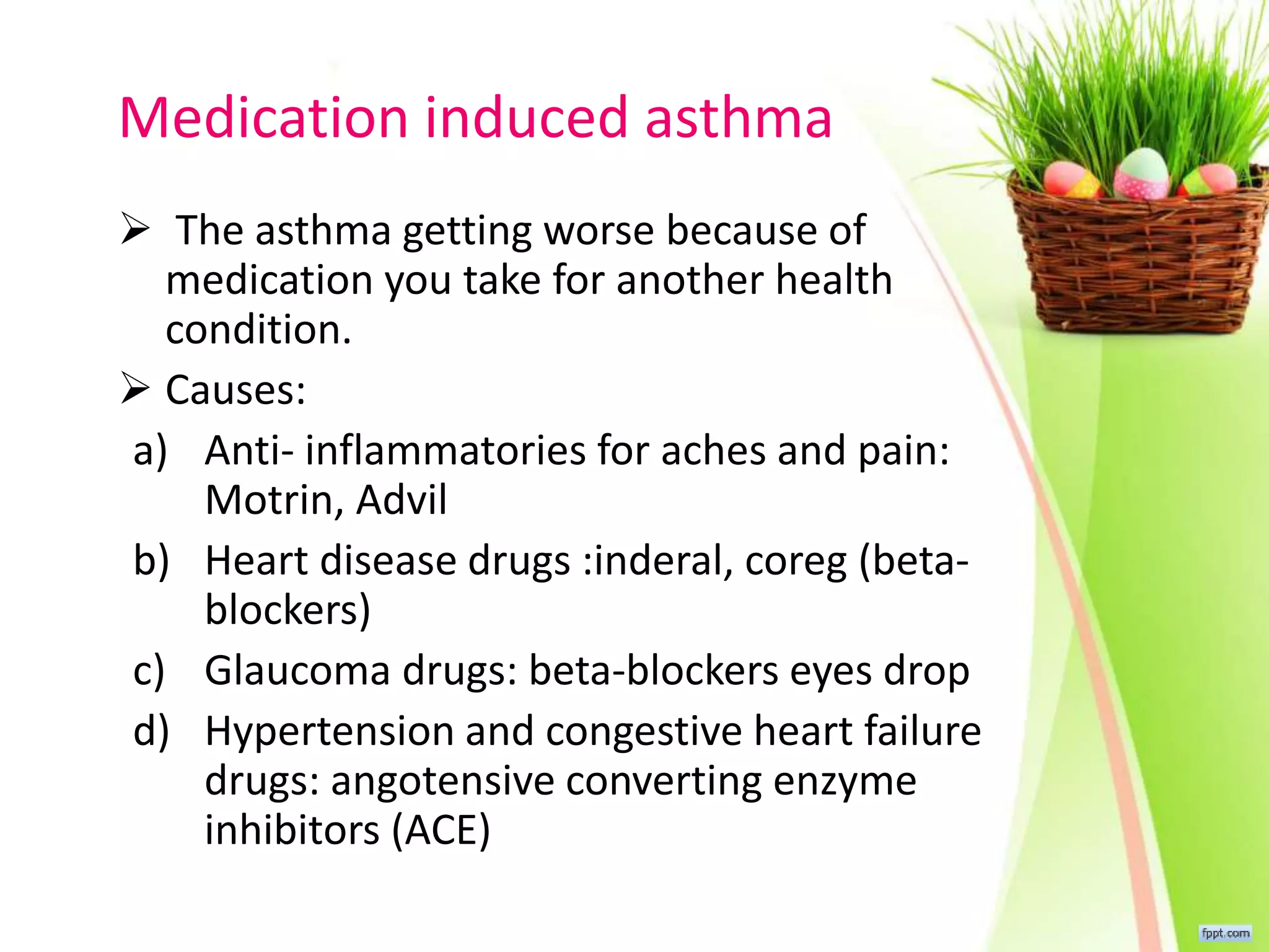 Medication induced asthma
 The asthma getting worse because of
medication you take for another health
condition.
 Causes:
a) Anti- inflammatories for aches and pain:
Motrin, Advil
b) Heart disease drugs :inderal, coreg (beta-
blockers)
c) Glaucoma drugs: beta-blockers eyes drop
d) Hypertension and congestive heart failure
drugs: angotensive converting enzyme
inhibitors (ACE)
 