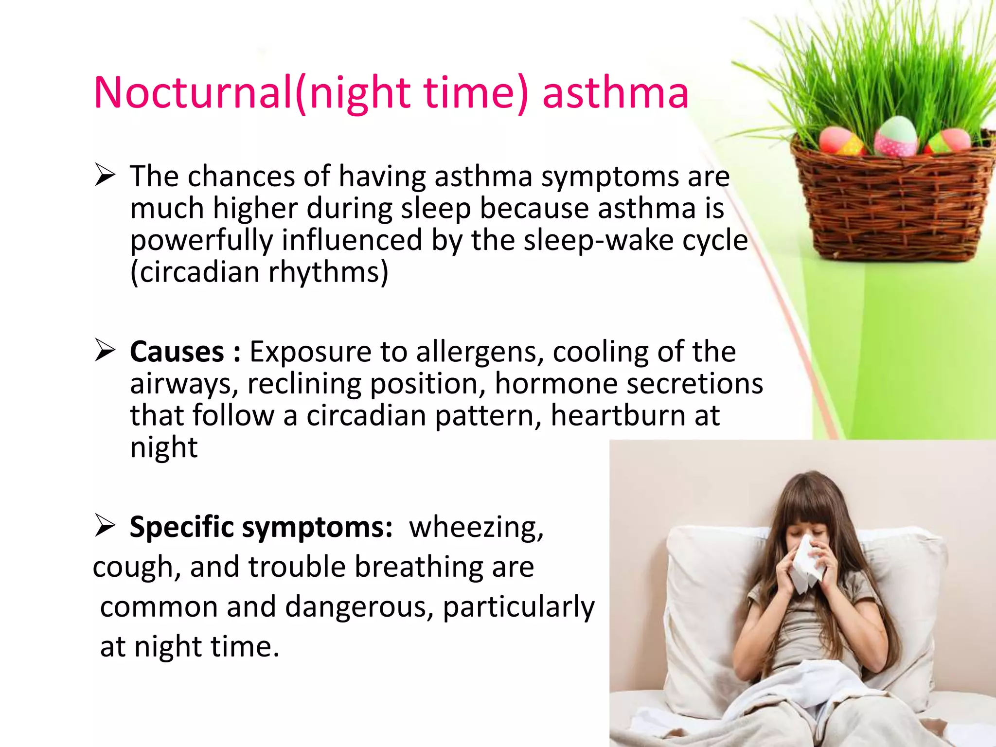 Nocturnal(night time) asthma
 The chances of having asthma symptoms are
much higher during sleep because asthma is
powerfully influenced by the sleep-wake cycle
(circadian rhythms)
 Causes : Exposure to allergens, cooling of the
airways, reclining position, hormone secretions
that follow a circadian pattern, heartburn at
night
 Specific symptoms: wheezing,
cough, and trouble breathing are
common and dangerous, particularly
at night time.
 