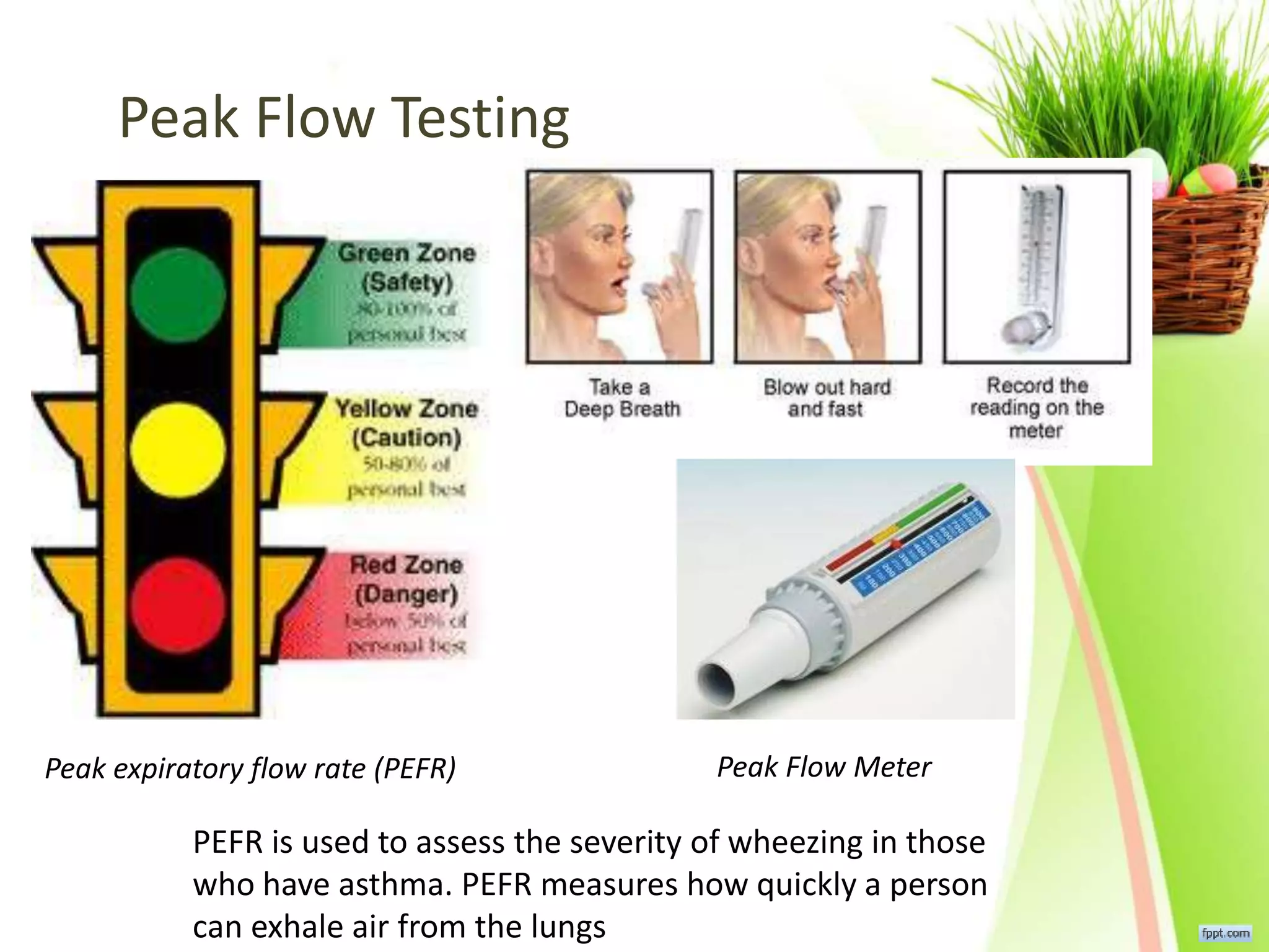 Peak Flow Testing
Peak Flow Meter
PEFR is used to assess the severity of wheezing in those
who have asthma. PEFR measures how quickly a person
can exhale air from the lungs
Peak expiratory flow rate (PEFR)
 