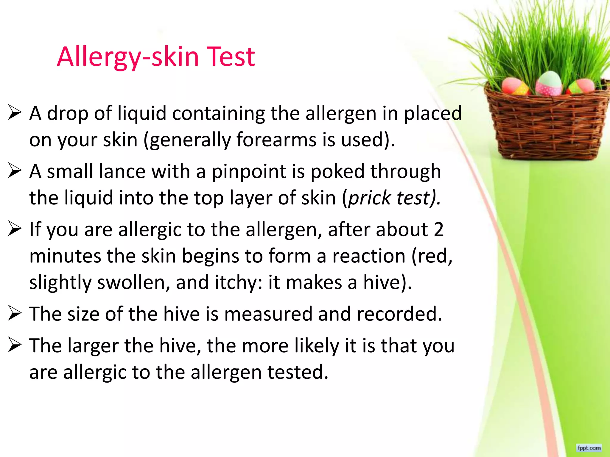 Allergy-skin Test
 A drop of liquid containing the allergen in placed
on your skin (generally forearms is used).
 A small lance with a pinpoint is poked through
the liquid into the top layer of skin (prick test).
 If you are allergic to the allergen, after about 2
minutes the skin begins to form a reaction (red,
slightly swollen, and itchy: it makes a hive).
 The size of the hive is measured and recorded.
 The larger the hive, the more likely it is that you
are allergic to the allergen tested.
 