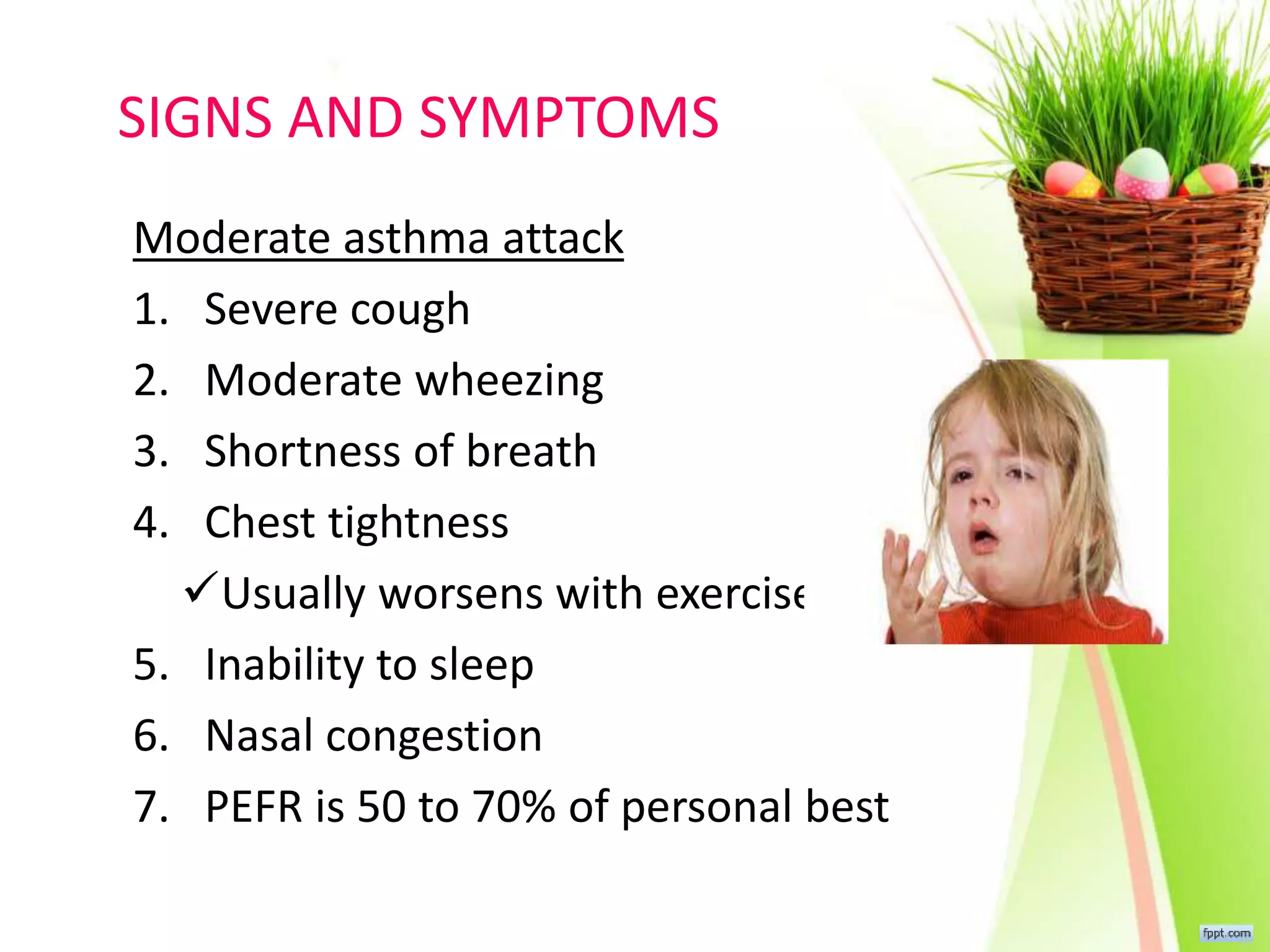 SIGNS AND SYMPTOMS
Moderate asthma attack
1. Severe cough
2. Moderate wheezing
3. Shortness of breath
4. Chest tightness
Usually worsens with exercise
5. Inability to sleep
6. Nasal congestion
7. PEFR is 50 to 70% of personal best
 