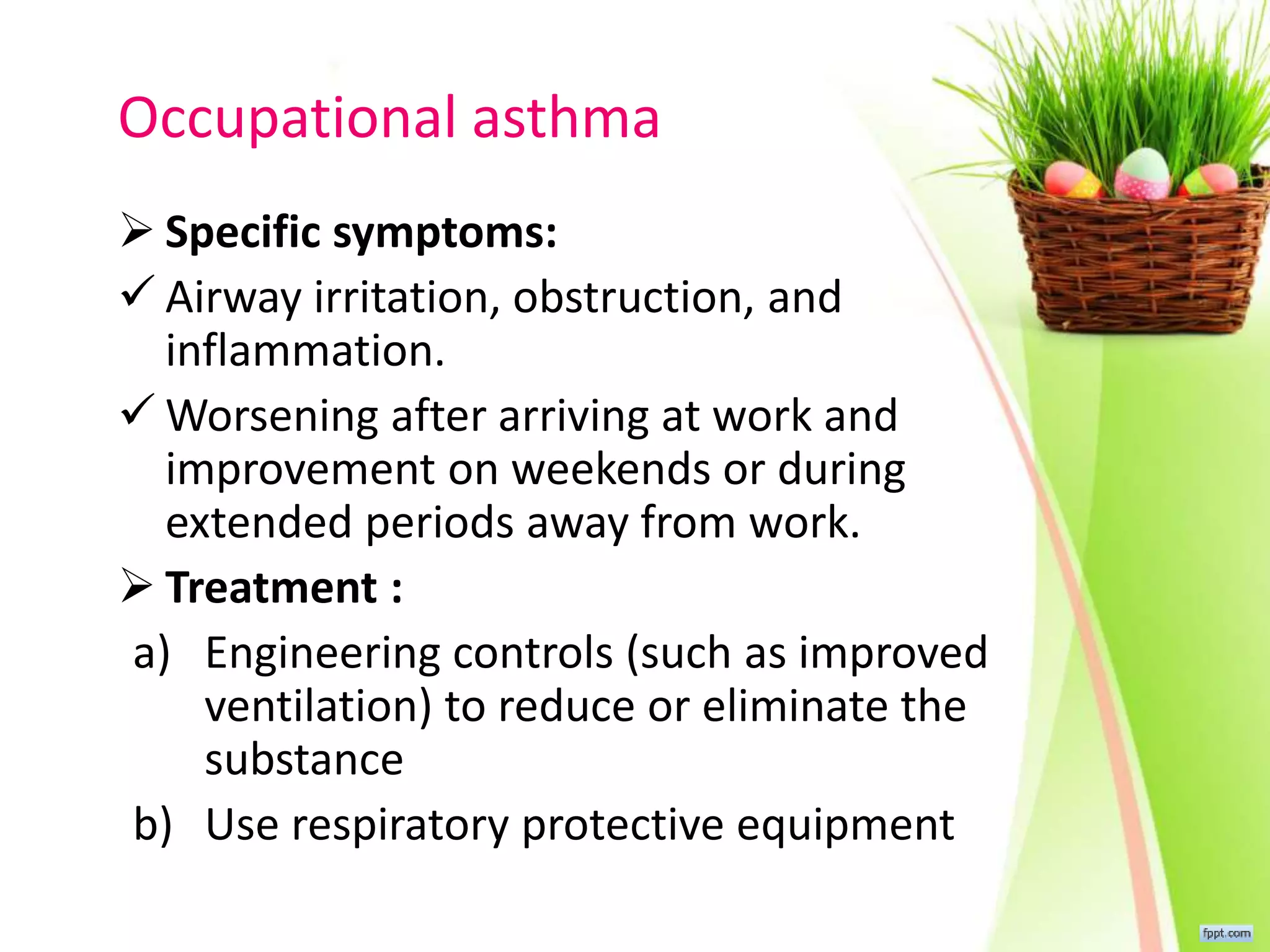 Occupational asthma
 Specific symptoms:
 Airway irritation, obstruction, and
inflammation.
 Worsening after arriving at work and
improvement on weekends or during
extended periods away from work.
 Treatment :
a) Engineering controls (such as improved
ventilation) to reduce or eliminate the
substance
b) Use respiratory protective equipment
 