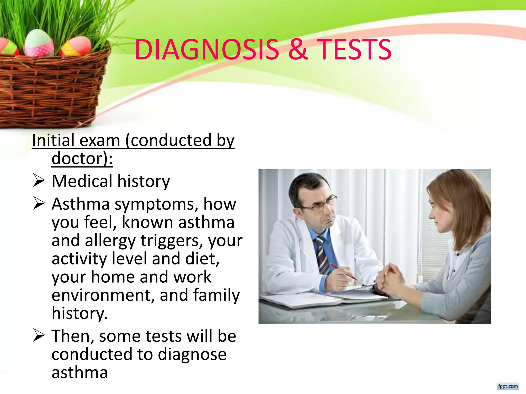 DIAGNOSIS & TESTS
Initial exam (conducted by
doctor):
 Medical history
 Asthma symptoms, how
you feel, known asthma
and allergy triggers, your
activity level and diet,
your home and work
environment, and family
history.
 Then, some tests will be
conducted to diagnose
asthma
 