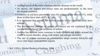 • Asthma is one of the most common chronic diseases in the world.
• As shown, the highest prevalence rates are predominantly in the most
developed countries.
• Countries in red have prevalence rates for asthma grater than 10.1%, while
those in blue have rates of 0% to 2.5%
• It is estimated that around 300 million people in the world currently have
asthma
• The international patterns of asthma prevalence are not explained by the
current knowledge of the causation of asthma
• Asthma has become more common in both children and adults around the
world in recent decades, along with atopic and allergic disorders
• The rate of asthma increases as communities adopt western lifestyles and
move into major metropolitan regions
• Ref: GINA. Global Burden of Asthma. 2004
@ Dr. Prasad B. Chinchole
 