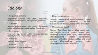 Etiology
• Respiratory infection
Respiratory syncytial virus (RSV), rhinovirus,
influenza, parainfluenza, Mycoplasma pneumonia
• Allergens
Airborne pollens (grass, trees, weeds), house-dust
mites, animal danders, cockroaches, fungal spores
• Environment
Cold air, fog, ozone, sulfur dioxide, nitrogen
dioxide, tobacco smoke, wood smoke
• Emotions
Anxiety, stress, laughter
• Exercise
Particularly in cold, dry climate
• Drugs/preservatives
Aspirin, nonsteroidal antiinflammatory drugs
(cyclooxygenase inhibitors), sulfites,
benzalkonium chloride, nonselective β-blockers
• Occupational stimuli
Bakers (flour dust); farmers (hay mold); spice
and enzyme workers; printers (arabic gum);
chemical workers (azo dyes, anthraquinone,
ethylenediamine, toluene diisocyanates,
polyvinyl chloride); plastics, rubber, and wood
workers (formaldehyde, western cedar,
dimethylethanolamine, anhydrides)
@ Dr. Prasad B. Chinchole
 