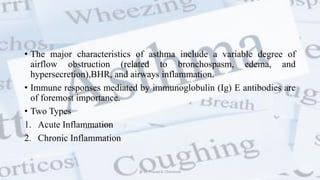• The major characteristics of asthma include a variable degree of
airflow obstruction (related to bronchospasm, edema, and
hypersecretion),BHR, and airways inflammation.
• Immune responses mediated by immunoglobulin (Ig) E antibodies are
of foremost importance.
• Two Types
1. Acute Inflammation
2. Chronic Inflammation
@ Dr. Prasad B. Chinchole
 