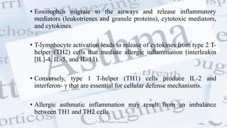 • Eosinophils migrate to the airways and release inflammatory
mediators (leukotrienes and granule proteins), cytotoxic mediators,
and cytokines.
• T-lymphocyte activation leads to release of cytokines from type 2 T-
helper (TH2) cells that mediate allergic inflammation (interleukin
[IL]-4, IL-5, and IL-13).
• Conversely, type 1 T-helper (TH1) cells produce IL-2 and
interferon- γ that are essential for cellular defense mechanisms.
• Allergic asthmatic inflammation may result from an imbalance
between TH1 and TH2 cells.
@ Dr. Prasad B. Chinchole
 